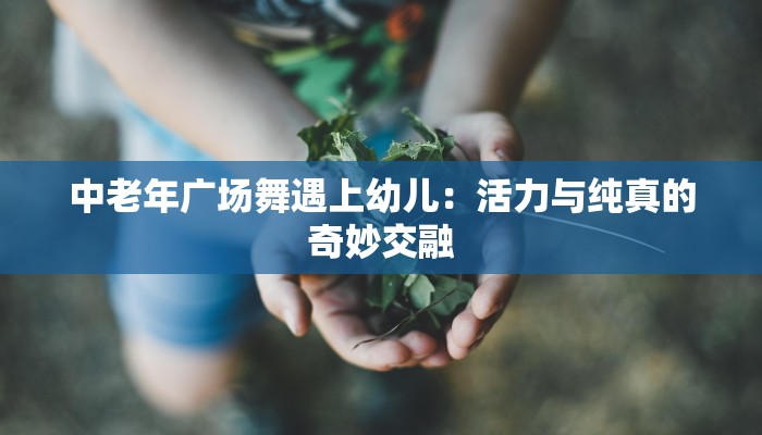 中老年广场舞遇上幼儿:活力与纯真的奇妙交融 中老年广场舞遇上幼儿:活力与纯真的奇妙交融