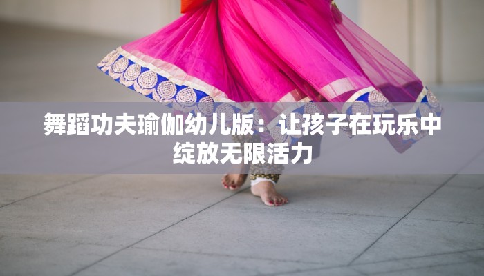 舞蹈功夫瑜伽幼儿版：让孩子在玩乐中绽放无限活力