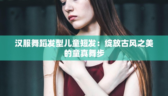 汉服舞蹈发型儿童短发:绽放古风之美的童真舞步 汉服舞蹈发型儿童短发:绽放古风之美的童真舞步
